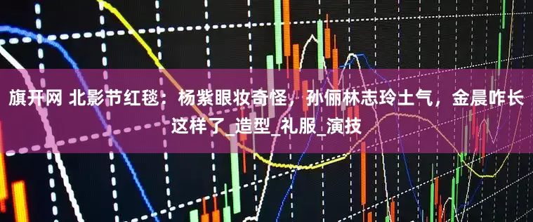 旗开网 北影节红毯：杨紫眼妆奇怪，孙俪林志玲土气，金晨咋长这样了_造型_礼服_演技