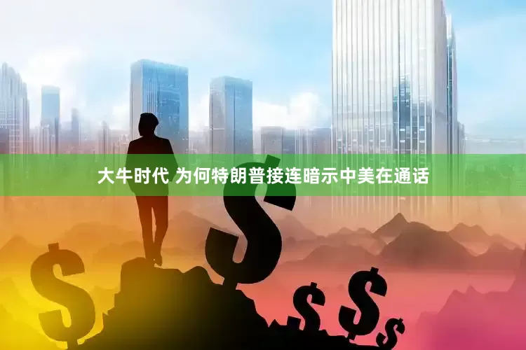 大牛时代 为何特朗普接连暗示中美在通话