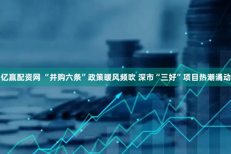 亿赢配资网 “并购六条”政策暖风频吹 深市“三好”项目热潮涌动