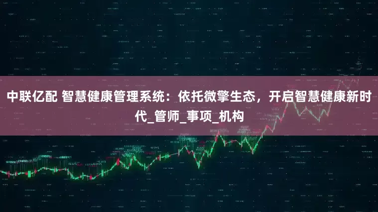 中联亿配 智慧健康管理系统：依托微擎生态，开启智慧健康新时代_管师_事项_机构