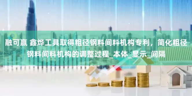 融可赢 鑫烨工具取得粗径钢料间料机构专利，简化粗径钢料间料机构的调整过程_本体_显示_间隔