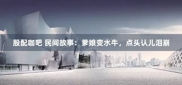 股配咖吧 民间故事：爹娘变水牛，点头认儿泪崩