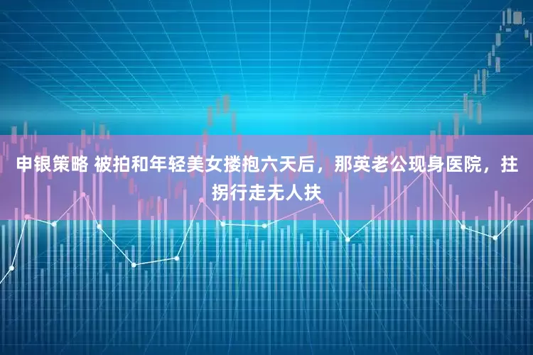 申银策略 被拍和年轻美女搂抱六天后，那英老公现身医院，拄拐行走无人扶