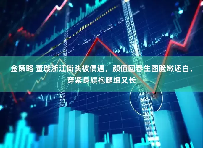 金策略 董璇浙江街头被偶遇，颜值回春生图脸嫩还白，穿紧身旗袍腿细又长