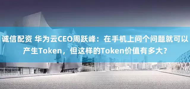 诚信配资 华为云CEO周跃峰：在手机上问个问题就可以产生Token，但这样的Token价值有多大？