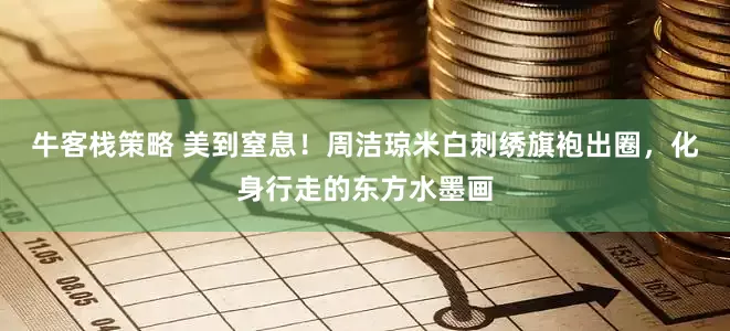 牛客栈策略 美到窒息！周洁琼米白刺绣旗袍出圈，化身行走的东方水墨画